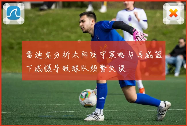 雷迪克分析太阳防守策略与马威篮下威慑导致球队频繁失误
