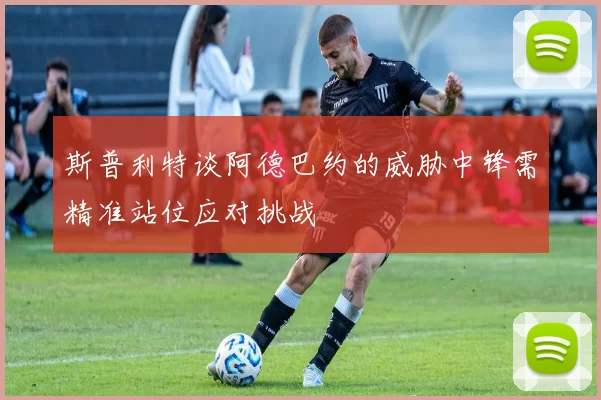斯普利特谈阿德巴约的威胁中锋需精准站位应对挑战