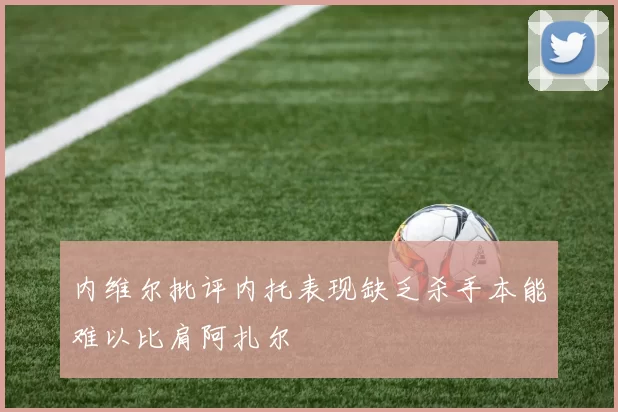 内维尔批评内托表现缺乏杀手本能难以比肩阿扎尔