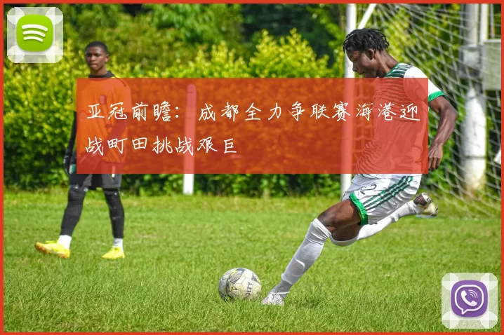 亚冠前瞻：成都全力争联赛海港迎战町田挑战艰巨