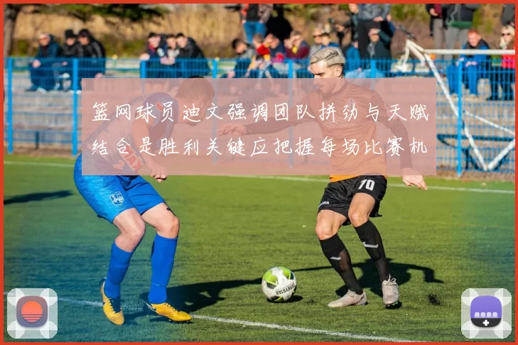 篮网球员迪文强调团队拼劲与天赋结合是胜利关键应把握每场比赛机会