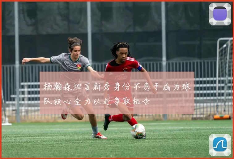 杨瀚森坦言新秀身份不急于成为球队核心全力以赴争取机会
