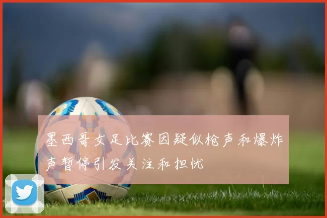 墨西哥女足比赛因疑似枪声和爆炸声暂停引发关注和担忧