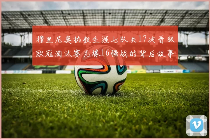 穆里尼奥执教生涯七队共17次晋级欧冠淘汰赛无缘16强战的背后故事