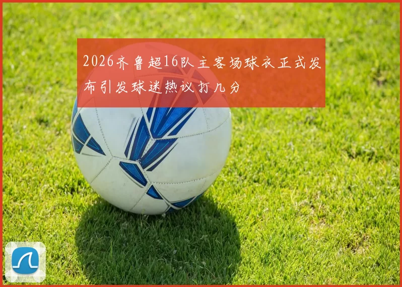 2026齐鲁超16队主客场球衣正式发布引发球迷热议打几分