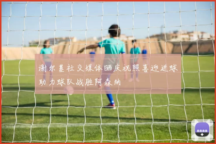 谢尔基社交媒体晒庆祝照喜迎进球助力球队战胜阿森纳
