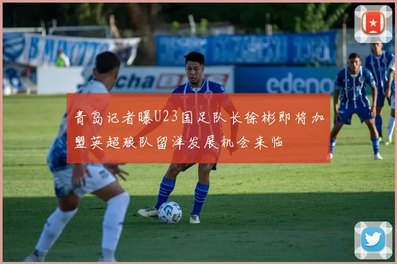 青岛记者曝U23国足队长徐彬即将加盟英超狼队留洋发展机会来临