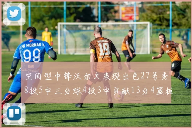 空间型中锋沃尔夫表现出色27号秀8投5中三分球4投3中贡献13分4篮板4助攻