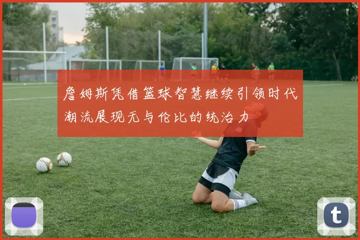 詹姆斯凭借篮球智慧继续引领时代潮流展现无与伦比的统治力
