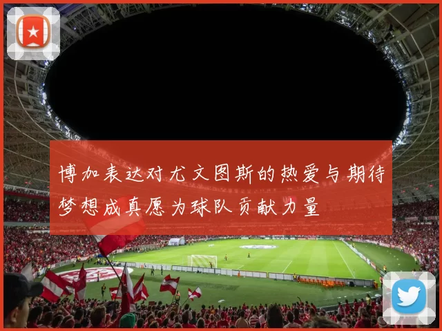 博加表达对尤文图斯的热爱与期待梦想成真愿为球队贡献力量