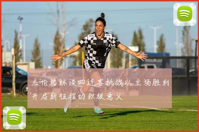 杰伦格林谈四连客挑战以主场胜利开启新征程的积极意义