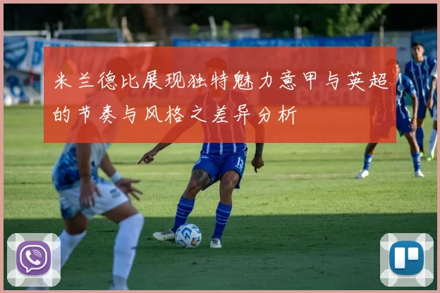米兰德比展现独特魅力意甲与英超的节奏与风格之差异分析