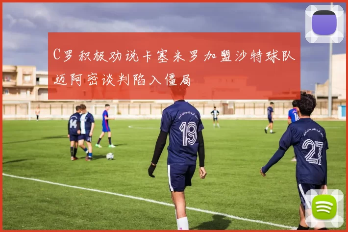 C罗积极劝说卡塞米罗加盟沙特球队迈阿密谈判陷入僵局