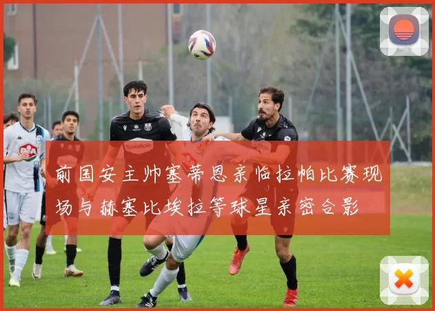 前国安主帅塞蒂恩亲临拉帕比赛现场与赫塞比埃拉等球星亲密合影