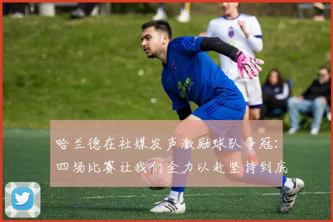 哈兰德在社媒发声激励球队争冠：四场比赛让我们全力以赴坚持到底